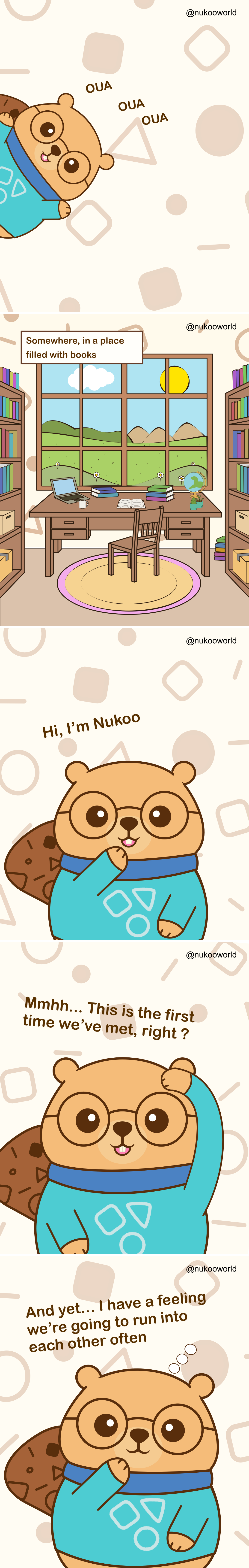 A vertical introductory comic presenting Nukoo, a friendly beaver character with round glasses and a teal sweater.
Panel 1: Nukoo peeks into the scene from the side with a cheerful expression. Small playful sounds « OUA OUA OUA » appear around him as if he is calling attention.
Panel 2: A peaceful study room filled with bookshelves. In the center is a wooden desk with a laptop, notebooks, a coffee mug, a globe, and a small plant. A large window behind the desk shows green hills, flowers, clouds, and a bright sun in the sky. A caption reads « Somewhere, in a place filled with books ».
Panel 3: Nukoo appears closer to the viewer, smiling and waving. He introduces himself with the text « Hi, I’m Nukoo ».
Panel 4: Nukoo scratches his head thoughtfully and says « Mmmh… This is the first time we’ve met, right ? »
Panel 5: Nukoo rests his paw near his chin, looking curious and friendly. The text reads « And yet… I have a feeling we’re going to run into each other ».
The comic serves as the introduction to the character Nukoo and invites the reader into his world, suggesting an ongoing series of encounters and stories.