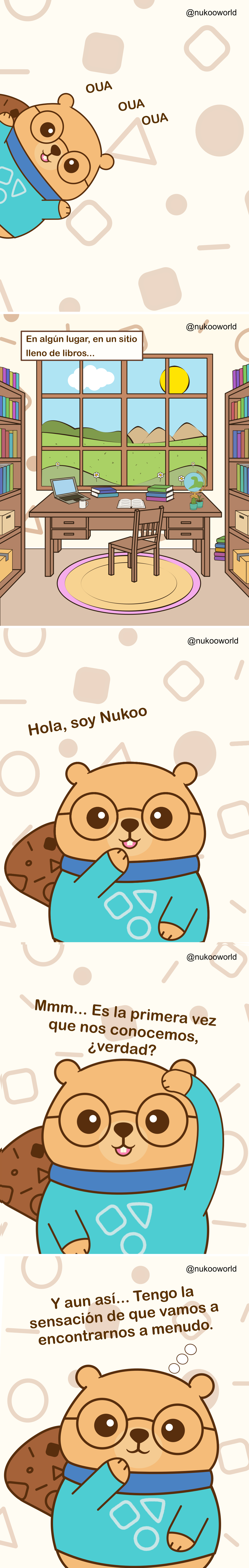Un cómic introductorio vertical que presenta a Nukoo, un castor amistoso con gafas redondas y un suéter verde azulado.
Viñeta 1: Nukoo asoma por un lado de la escena con una expresión alegre. Aparecen pequeños sonidos juguetones «OUA OUA OUA» a su alrededor, como si intentara llamar la atención.
Viñeta 2: Una tranquila habitación de estudio llena de estanterías. En el centro hay un escritorio de madera con un portátil, cuadernos, una taza de café, un globo terráqueo y una pequeña planta. Una gran ventana detrás del escritorio muestra colinas verdes, flores, nubes y un sol brillante en el cielo. Un texto dice «En algún lugar, en un lugar lleno de libros».
Viñeta 3: Nukoo aparece más cerca del lector, sonriendo y saludando. Se presenta con el texto «Hola, soy Nukoo».
Viñeta 4: Nukoo se rasca la cabeza pensativo y dice «Mmmh… Es la primera vez que nos vemos, ¿verdad?».
Viñeta 5: Nukoo apoya la pata cerca de su barbilla, con una expresión curiosa y amistosa. El texto dice «Y aun así… tengo la sensación de que vamos a volver a encontrarnos».
El cómic sirve como introducción al personaje de Nukoo e invita al lector a entrar en su mundo, sugiriendo una serie continua de encuentros e historias.