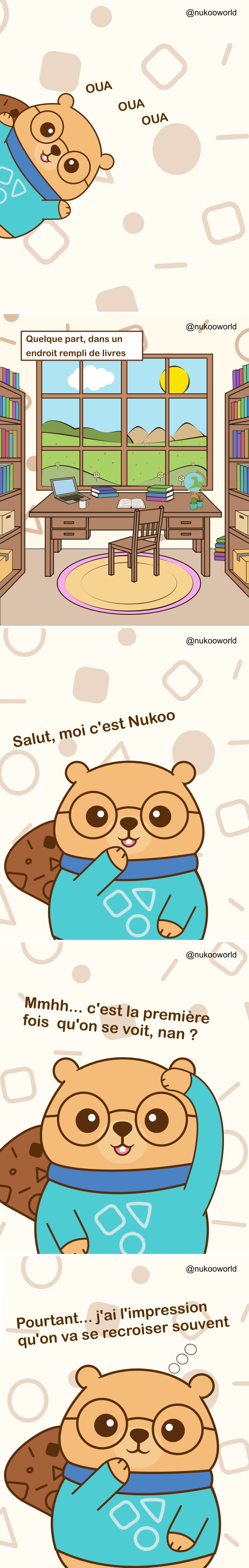 Une bande dessinée verticale d’introduction présentant Nukoo, un castor sympathique portant des lunettes rondes et un pull bleu-vert.
Planche 1 : Nukoo apparaît sur le côté de l’image avec une expression joyeuse. De petits sons ludiques « OUA OUA OUA » apparaissent autour de lui comme s’il appelait l’attention.
Planche 2 : Une pièce d’étude paisible remplie d’étagères de livres. Au centre se trouve un bureau en bois avec un ordinateur portable, des carnets, une tasse de café, un globe et une petite plante. Une grande fenêtre derrière le bureau montre des collines vertes, des fleurs, des nuages et un soleil lumineux dans le ciel. Une légende indique « Quelque part, dans un endroit rempli de livres ».
Planche 3 : Nukoo apparaît plus proche du lecteur, souriant et faisant un signe de la main. Il se présente avec le texte « Salut, moi c’est Nukoo ».
Planche 4 : Nukoo se gratte la tête d’un air pensif et dit « Mmmh… C’est la première fois qu’on se rencontre, non ? ».
Planche 5 : Nukoo pose sa patte près de son menton, avec un air curieux et amical. Le texte dit « Et pourtant… J’ai l’impression qu’on va se recroiser ».
La bande dessinée sert d’introduction au personnage de Nukoo et invite le lecteur dans son univers, suggérant une série d’histoires et de rencontres à venir.