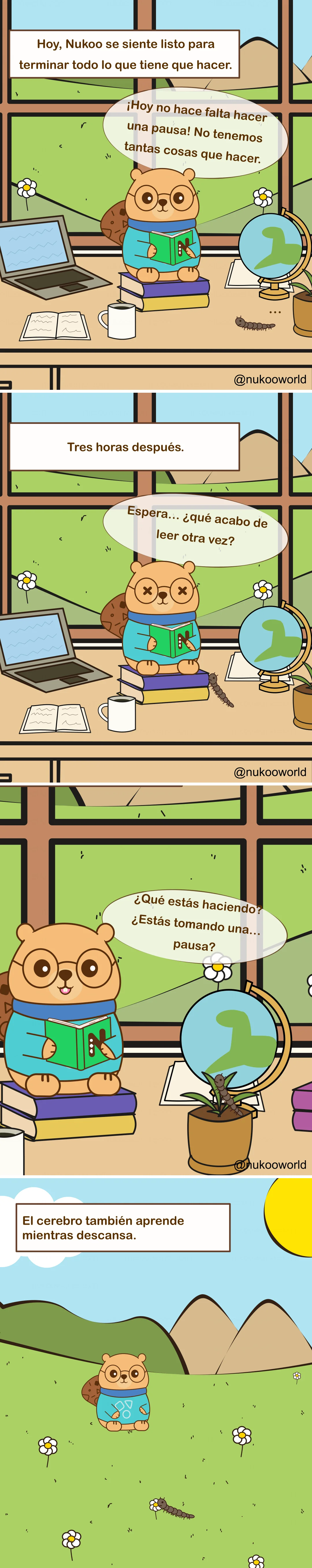Cómic educativo vertical ambientado en la sala de estudio de Nukoo. Nukoo, un pequeño castor con gafas redondas y un suéter verde azulado, está sentado sobre una pila de libros mientras lee, con un ciempiés cerca.

Panel 1: Un texto dice « Hoy Nukoo siente que puede terminar todo lo que tiene que hacer ». Nukoo está en su escritorio con libros, un ordenador portátil, un globo terráqueo y una taza. Dice: « Hoy no necesito descanso. No tenemos tantas cosas que hacer ».

Panel 2: Un texto dice « Tres horas después ». Nukoo sigue leyendo, pero ahora parece confundido y cansado. Sus ojos están mareados y dice: « Espera… ¿qué era lo que acababa de leer? ».

Panel 3: Nukoo mira una maceta donde el ciempiés descansa sobre la planta. Nukoo pregunta: « ¿Qué estás haciendo? ¿Estás tomando… un descanso? ».

Panel 4: En el último panel, Nukoo y el ciempiés están fuera, en un campo con flores y montañas. Un texto dice « El cerebro también aprende mientras descansa ».

El cómic muestra un principio de aprendizaje: estudiar sin pausas reduce la atención y la comprensión, mientras que pequeños momentos de descanso ayudan al cerebro a procesar y reforzar la información. Ilustración de o-okun.