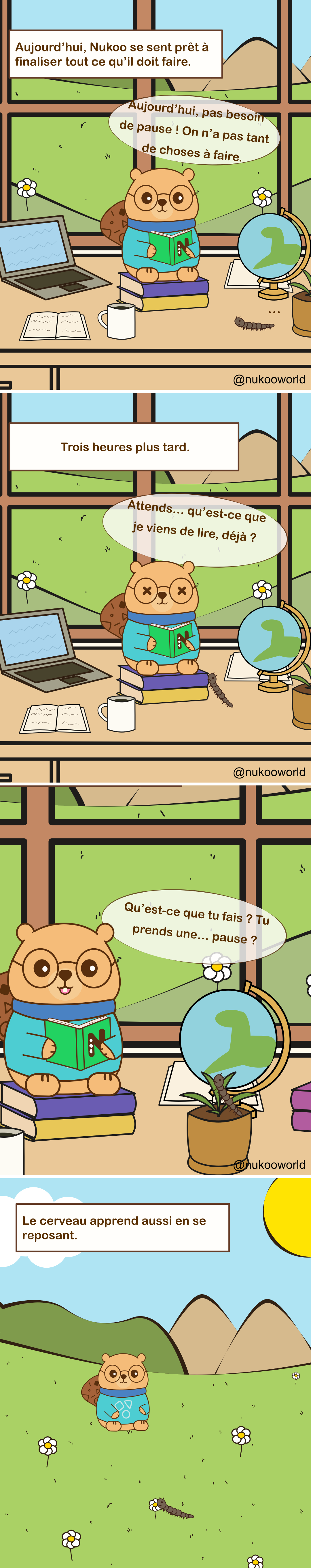Une bande dessinée éducative verticale se déroulant dans la salle d’étude de Nukoo. Nukoo, un petit castor portant des lunettes rondes et un pull bleu sarcelle, est assis sur une pile de livres en train de lire tandis qu’un mille-pattes se trouve à proximité.

Case 1 : Une légende indique « Aujourd’hui, Nukoo se sent prêt à terminer tout ce qu’il a à faire. » Nukoo est assis à un bureau avec des livres, un ordinateur portable, un globe et une tasse, lisant avec concentration. Il dit « Aujourd’hui, pas besoin de pause ! Nous n’avons pas tant de choses à faire. »

Case 2 : Une légende indique « Trois heures plus tard. » Nukoo lit toujours, mais il semble maintenant confus et épuisé. Ses yeux paraissent étourdis et il dit « Attends… qu’est-ce que je viens de lire déjà ? »

Case 3 : Nukoo regarde vers un pot de fleurs où le mille-pattes se repose sur la plante. Nukoo demande « Qu’est-ce que tu fais ? Tu prends une… pause ? »

Case 4 : La dernière case montre Nukoo et le mille-pattes dehors dans un champ d’herbe avec des montagnes et des fleurs. Une légende indique « Le cerveau apprend aussi pendant le repos. »

La bande dessinée illustre un principe d’apprentissage : étudier sans pause réduit l’attention et la compréhension, tandis que de courtes périodes de repos aident le cerveau à traiter et à renforcer les informations nouvellement apprises.