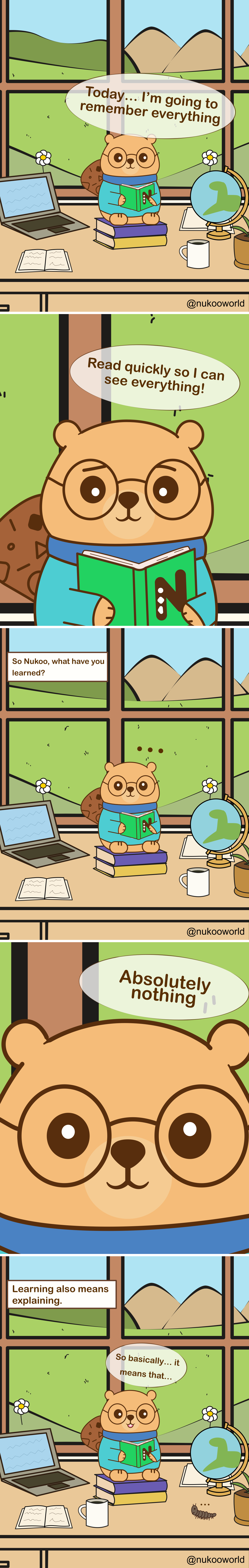 A vertical educational comic featuring Nukoo, a small beaver with round glasses wearing a teal sweater, studying at a desk in a bright room with a large window overlooking green hills and mountains.
Panel 1: Nukoo sits on a stack of books at his desk, holding a green book. Around him are a laptop, an open notebook, a coffee mug, and a small globe. Outside the window are flowers, hills, and a sunny sky. Nukoo says « Today… I’m going to remember everything ».
Panel 2: Close-up of Nukoo reading the book quickly. He says « Read quickly so I can see everything! » suggesting he believes speed will help him learn more.
Panel 3: The scene returns to the wider desk view. A caption asks « So Nukoo, what have you learned? » Nukoo sits quietly with small dots above his head, showing confusion.
Panel 4: Close-up of Nukoo’s face. He answers honestly « Absolutely nothing ».
Panel 5: A caption appears: « Learning also means explaining ». Nukoo sits again with the book open, thinking carefully.
Panel 6: Nukoo begins to explain what he read, saying « So basically… it means that… » while trying to process the information. A small caterpillar crawls on the desk nearby.
The comic illustrates an important learning principle: simply reading quickly does not guarantee understanding. Explaining ideas in your own words helps transform information into real knowledge.