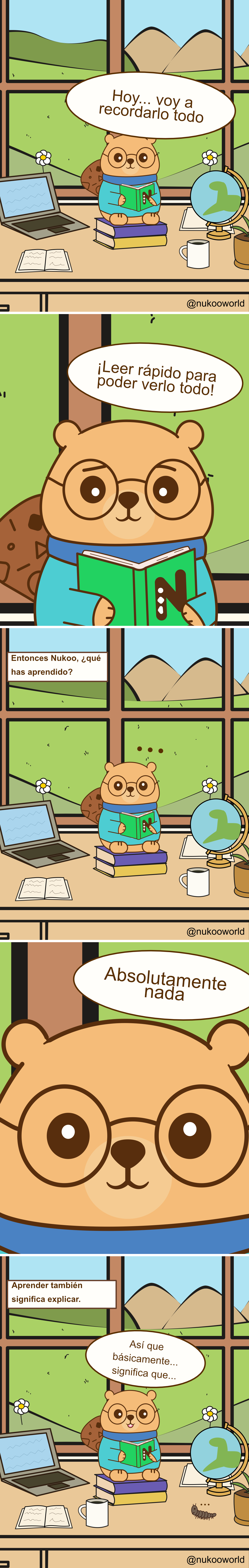 Un cómic educativo vertical con Nukoo, un pequeño castor con gafas redondas y un suéter verde azulado, estudiando en un escritorio dentro de una habitación luminosa con una gran ventana que muestra colinas verdes y montañas.
Viñeta 1: Nukoo está sentado sobre una pila de libros en su escritorio sosteniendo un libro verde. A su alrededor hay un portátil, un cuaderno abierto, una taza de café y un pequeño globo terráqueo. Fuera de la ventana se ven flores, colinas y un cielo soleado. Nukoo dice «Hoy… voy a recordarlo todo».
Viñeta 2: Primer plano de Nukoo leyendo rápidamente el libro. Dice «¡Leer rápido para verlo todo!» como si pensara que la velocidad le ayudará a aprender más.
Viñeta 3: La escena vuelve al escritorio completo. Un texto pregunta «Entonces Nukoo, ¿qué has aprendido?» Nukoo se queda en silencio con pequeños puntos sobre su cabeza, mostrando confusión.
Viñeta 4: Primer plano del rostro de Nukoo. Responde con sinceridad «Absolutamente nada».
Viñeta 5: Aparece un texto: «Aprender también significa explicar». Nukoo vuelve a sentarse con el libro abierto, pensando con atención.
Viñeta 6: Nukoo empieza a explicar lo que ha leído diciendo «Entonces, básicamente… significa que…» mientras intenta procesar la información. Una pequeña oruga se arrastra por el escritorio.
El cómic ilustra un principio importante del aprendizaje: leer rápido no garantiza comprender. Explicar las ideas con tus propias palabras ayuda a transformar la información en conocimiento real.