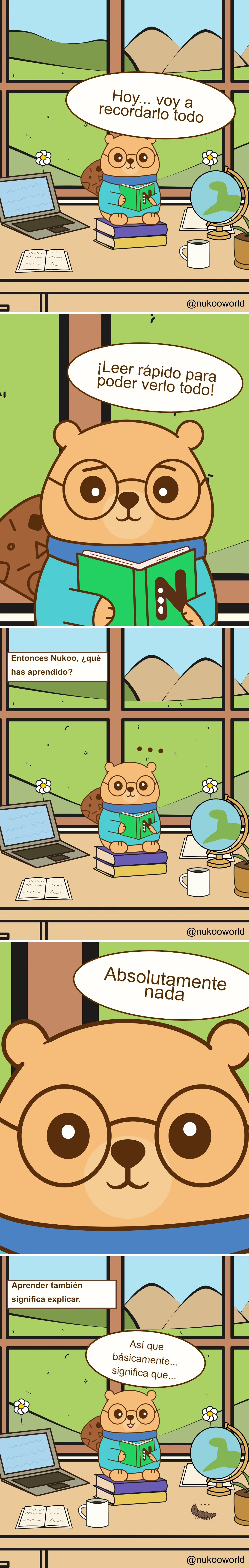 Un cómic educativo vertical con Nukoo, un pequeño castor con gafas redondas y un suéter verde azulado, estudiando en un escritorio dentro de una habitación luminosa con una gran ventana que muestra colinas verdes y montañas.
Viñeta 1: Nukoo está sentado sobre una pila de libros en su escritorio sosteniendo un libro verde. A su alrededor hay un portátil, un cuaderno abierto, una taza de café y un pequeño globo terráqueo. Fuera de la ventana se ven flores, colinas y un cielo soleado. Nukoo dice «Hoy… voy a recordarlo todo».
Viñeta 2: Primer plano de Nukoo leyendo rápidamente el libro. Dice «¡Leer rápido para verlo todo!» como si pensara que la velocidad le ayudará a aprender más.
Viñeta 3: La escena vuelve al escritorio completo. Un texto pregunta «Entonces Nukoo, ¿qué has aprendido?» Nukoo se queda en silencio con pequeños puntos sobre su cabeza, mostrando confusión.
Viñeta 4: Primer plano del rostro de Nukoo. Responde con sinceridad «Absolutamente nada».
Viñeta 5: Aparece un texto: «Aprender también significa explicar». Nukoo vuelve a sentarse con el libro abierto, pensando con atención.
Viñeta 6: Nukoo empieza a explicar lo que ha leído diciendo «Entonces, básicamente… significa que…» mientras intenta procesar la información. Una pequeña oruga se arrastra por el escritorio.
El cómic ilustra un principio importante del aprendizaje: leer rápido no garantiza comprender. Explicar las ideas con tus propias palabras ayuda a transformar la información en conocimiento real. Ilustración de o-okun.