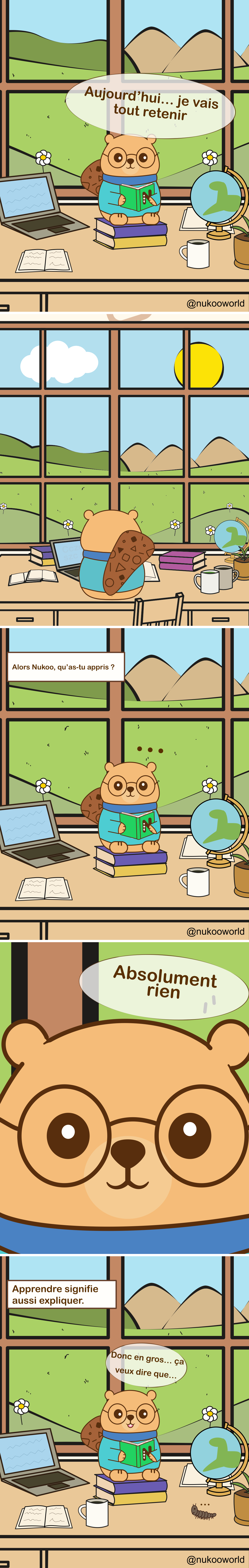 Une bande dessinée éducative verticale mettant en scène Nukoo, un petit castor portant des lunettes rondes et un pull bleu sarcelle, en train d’étudier à son bureau dans une pièce lumineuse avec une grande fenêtre donnant sur des collines vertes et des montagnes.
Case 1 : Nukoo est assis sur une pile de livres à son bureau, tenant un livre vert. Autour de lui se trouvent un ordinateur portable, un carnet ouvert, une tasse de café et un petit globe. À l’extérieur de la fenêtre, on voit des fleurs, des collines et un ciel ensoleillé. Nukoo dit « Aujourd’hui… je vais tout retenir ».
Case 2 : Gros plan sur Nukoo lisant le livre très rapidement. Il dit « Lire vite pour tout voir ! », pensant que la vitesse l’aidera à apprendre davantage.
Case 3 : La scène revient à la vue large du bureau. Une légende demande « Alors Nukoo, qu’as-tu appris ? » Nukoo reste assis en silence avec de petits points au-dessus de la tête, montrant sa confusion.
Case 4 : Gros plan sur le visage de Nukoo. Il répond honnêtement « Absolument rien ».
Case 5 : Une légende apparaît « Apprendre, c’est aussi expliquer ». Nukoo est de nouveau assis avec le livre ouvert, réfléchissant attentivement.
Case 6 : Nukoo commence à expliquer ce qu’il a lu en disant « Donc en gros… ça veut dire que… » tout en essayant de traiter l’information. Une petite chenille rampe sur le bureau à côté.
La bande dessinée illustre un principe important de l’apprentissage : lire rapidement ne garantit pas la compréhension. Expliquer les idées avec ses propres mots aide à transformer l’information en véritable connaissance.