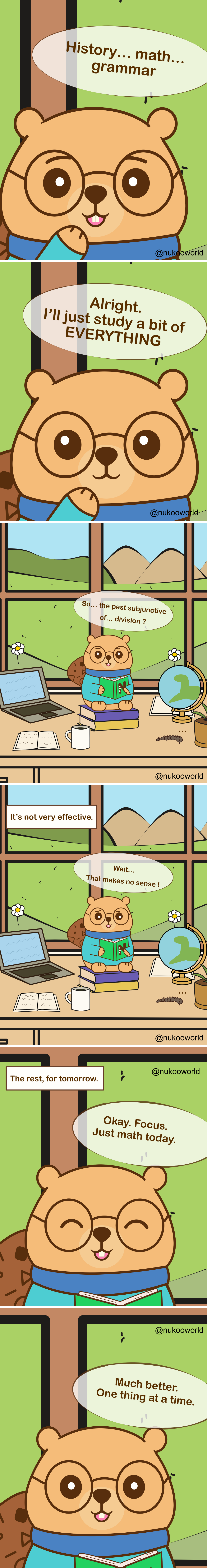 A vertical educational comic featuring Nukoo, a small beaver with round glasses wearing a teal sweater, studying in a bright room with a large window overlooking hills and mountains.
Panel 1: Close-up of Nukoo thinking about different school subjects. His speech bubble reads « History… math… grammar ».
Panel 2: Nukoo decides enthusiastically « Alright. I’ll just study a bit of EVERYTHING ».
Panel 3: Nukoo sits on a stack of books at a desk with a laptop, an open notebook, a coffee mug, and a globe. Outside the window are flowers and green hills. Looking confused at his book, he says « So… the past subjunctive of… division? » showing that the subjects are mixing together in his mind.
Panel 4: A caption reads « It’s not very effective. » Nukoo looks puzzled and says « Wait… That makes no sense! »
Panel 5: Nukoo decides to change strategy. A caption reads « The rest, for tomorrow. » Nukoo smiles and says « Okay. Focus. Just math today. »
Panel 6: Nukoo reads calmly with a satisfied expression and says « Much better. One thing at a time. »
The comic illustrates a learning principle: trying to study multiple subjects simultaneously can cause confusion, while focusing on one topic at a time improves concentration and understanding.