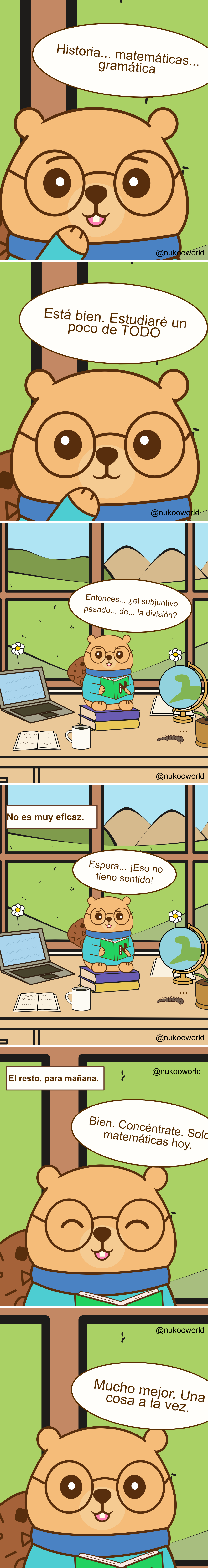Un cómic educativo vertical con Nukoo, un pequeño castor con gafas redondas y un suéter verde azulado, estudiando en una habitación luminosa con una gran ventana que muestra colinas y montañas.
Viñeta 1: Primer plano de Nukoo pensando en distintas asignaturas. En su bocadillo aparecen «Historia… matemáticas… gramática».
Viñeta 2: Nukoo decide con entusiasmo «¡De acuerdo! Estudiaré un poco de TODO».
Viñeta 3: Nukoo está sentado sobre una pila de libros en un escritorio con un portátil, un cuaderno abierto, una taza de café y un globo terráqueo. Fuera de la ventana hay flores y colinas verdes. Mirando confundido su libro dice «Entonces… ¿el subjuntivo pasado de… la división?» mostrando que las materias se están mezclando en su mente.
Viñeta 4: Un texto dice «No es muy eficaz». Nukoo parece desconcertado y dice «Espera… ¡Eso no tiene ningún sentido!».
Viñeta 5: Nukoo decide cambiar de estrategia. Un texto dice «El resto, para mañana». Nukoo sonríe y dice «Vale. Concentración. Solo matemáticas hoy».
Viñeta 6: Nukoo lee tranquilamente con una expresión satisfecha y dice «Mucho mejor. Una cosa a la vez».
El cómic ilustra un principio de aprendizaje: intentar estudiar varias materias al mismo tiempo puede causar confusión, mientras que centrarse en un solo tema mejora la concentración y la comprensión.