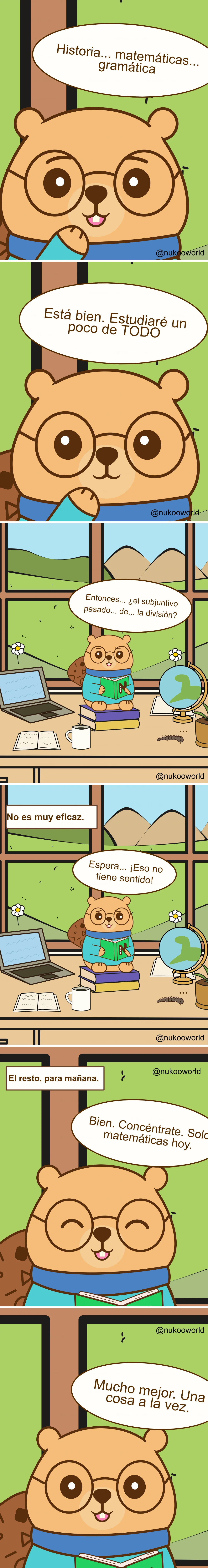 Un cómic educativo vertical con Nukoo, un pequeño castor con gafas redondas y un suéter verde azulado, estudiando en una habitación luminosa con una gran ventana que muestra colinas y montañas.
Viñeta 1: Primer plano de Nukoo pensando en distintas asignaturas. En su bocadillo aparecen «Historia… matemáticas… gramática».
Viñeta 2: Nukoo decide con entusiasmo «¡De acuerdo! Estudiaré un poco de TODO».
Viñeta 3: Nukoo está sentado sobre una pila de libros en un escritorio con un portátil, un cuaderno abierto, una taza de café y un globo terráqueo. Fuera de la ventana hay flores y colinas verdes. Mirando confundido su libro dice «Entonces… ¿el subjuntivo pasado de… la división?» mostrando que las materias se están mezclando en su mente.
Viñeta 4: Un texto dice «No es muy eficaz». Nukoo parece desconcertado y dice «Espera… ¡Eso no tiene ningún sentido!».
Viñeta 5: Nukoo decide cambiar de estrategia. Un texto dice «El resto, para mañana». Nukoo sonríe y dice «Vale. Concentración. Solo matemáticas hoy».
Viñeta 6: Nukoo lee tranquilamente con una expresión satisfecha y dice «Mucho mejor. Una cosa a la vez».
El cómic ilustra un principio de aprendizaje: intentar estudiar varias materias al mismo tiempo puede causar confusión, mientras que centrarse en un solo tema mejora la concentración y la comprensión. Ilustración de o-okun.
