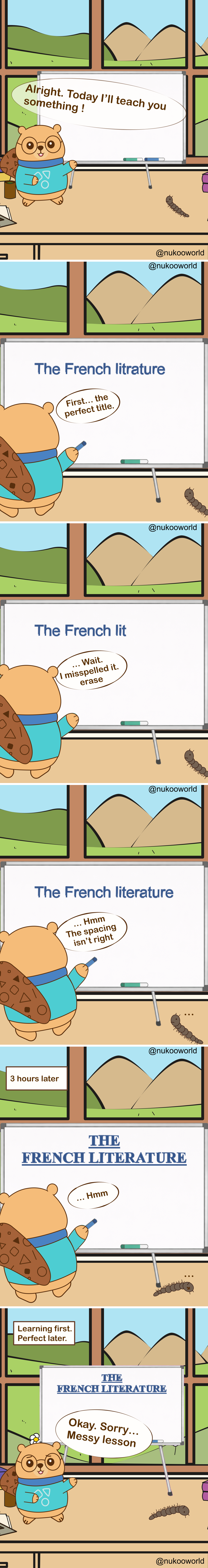 A vertical educational comic where Nukoo, a small beaver wearing round glasses and a teal sweater, teaches a lesson in front of a whiteboard while Mr Centipede, a small brown centipede, observes from the floor. The classroom-like room has a large window showing green hills and mountains outside.
Panel 1: Nukoo stands beside the whiteboard and announces « Alright. Today I’ll teach you something! » while Mr Centipede watches nearby.
Panel 2: Nukoo begins writing the lesson title on the board: « The French litrature ». He comments « First… the perfect title. »
Panel 3: Nukoo notices a mistake. The board now reads « The French lit ». He says « Wait… I misspelt it, erase. »
Panel 4: The corrected title appears: « The French literature ». Nukoo studies it and says « Hmm… The spacing isn’t right. »
Panel 5: A caption reads « 3 hours later ». The board now shows a large, perfectly formatted title in capital letters: « THE FRENCH LITERATURE ». Nukoo looks at it silently, still focusing on presentation.
Panel 6: A caption reads « Learning first. Perfect later. » Nukoo finally turns toward the class and says « Okay. Sorry… Messy lesson. » while Mr Centipede remains on the floor nearby.
The comic illustrates a learning principle: focusing too much on perfection and presentation can delay actual learning. It is often better to begin teaching or practicing first and refine things later.