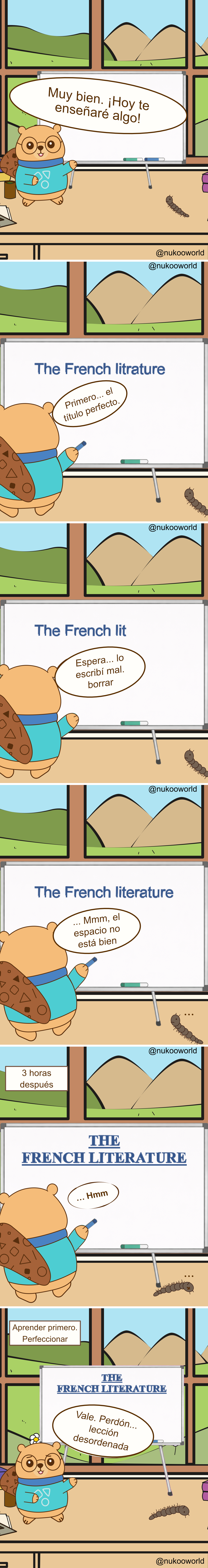 Un cómic educativo vertical donde Nukoo, un pequeño castor con gafas redondas y un suéter verde azulado, da una lección frente a una pizarra mientras Mr Centipede, un pequeño ciempiés marrón, observa desde el suelo. La sala parece un aula con una gran ventana que muestra colinas verdes y montañas.
Viñeta 1: Nukoo está junto a la pizarra y anuncia «¡De acuerdo! ¡Hoy voy a enseñarte algo!» mientras Mr Centipede observa cerca.
Viñeta 2: Nukoo comienza a escribir el título de la lección en la pizarra: «The French litrature». Comenta «Primero… el título perfecto».
Viñeta 3: Nukoo nota un error. La pizarra ahora dice «The French lit». Dice «Espera… lo escribí mal, borrar».
Viñeta 4: Aparece el título corregido: «The French literature». Nukoo lo observa y dice «Hmm… el espacio no está bien».
Viñeta 5: Un texto dice «3 horas después». La pizarra ahora muestra un título grande y perfectamente formateado en mayúsculas: «THE FRENCH LITERATURE». Nukoo lo mira en silencio, aún concentrado en la presentación.
Viñeta 6: Un texto dice «Aprender primero. Perfección después». Nukoo finalmente se gira hacia la clase y dice «Vale. Perdón… lección desordenada» mientras Mr Centipede sigue en el suelo cerca.
El cómic ilustra un principio de aprendizaje: centrarse demasiado en la perfección y la presentación puede retrasar el aprendizaje real. A menudo es mejor empezar primero y mejorar los detalles más adelante.