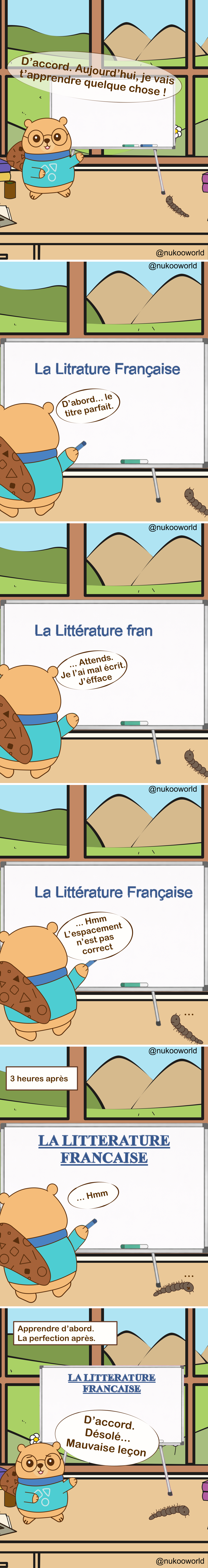 Une bande dessinée éducative verticale où Nukoo, un petit castor portant des lunettes rondes et un pull bleu sarcelle, donne une leçon devant un tableau blanc tandis que Monsieur Mille-Pattes, un petit mille-pattes brun, observe depuis le sol. La pièce ressemble à une salle de classe avec une grande fenêtre montrant des collines vertes et des montagnes.
Case 1 : Nukoo se tient près du tableau et annonce « Très bien. Aujourd’hui je vais vous apprendre quelque chose ! » pendant que Monsieur Mille-Pattes observe à côté.
Case 2 : Nukoo commence à écrire le titre de la leçon sur le tableau : « La littérature française ». Il commente « D’abord… le titre parfait. »
Case 3 : Nukoo remarque une erreur et dit « Attends… j’ai fait une faute, on efface. »
Case 4 : Le titre corrigé apparaît : « La littérature française ». Nukoo l’observe et dit « Hmm… l’espacement n’est pas correct. »
Case 5 : Une légende indique « 3 heures plus tard ». Le tableau affiche maintenant un grand titre parfaitement formaté en lettres capitales : « LA LITTÉRATURE FRANÇAISE ». Nukoo le regarde en silence, toujours concentré sur la présentation.
Case 6 : Une légende indique « Apprendre d’abord. Parfait plus tard. » Nukoo se tourne enfin vers la classe et dit « Bon… désolé. Leçon un peu désordonnée. » tandis que Monsieur Mille-Pattes reste au sol à côté.
La bande dessinée illustre un principe d’apprentissage : se concentrer trop sur la perfection et la présentation peut retarder l’apprentissage réel. Il vaut souvent mieux commencer à enseigner ou à pratiquer d’abord, puis améliorer les choses ensuite.