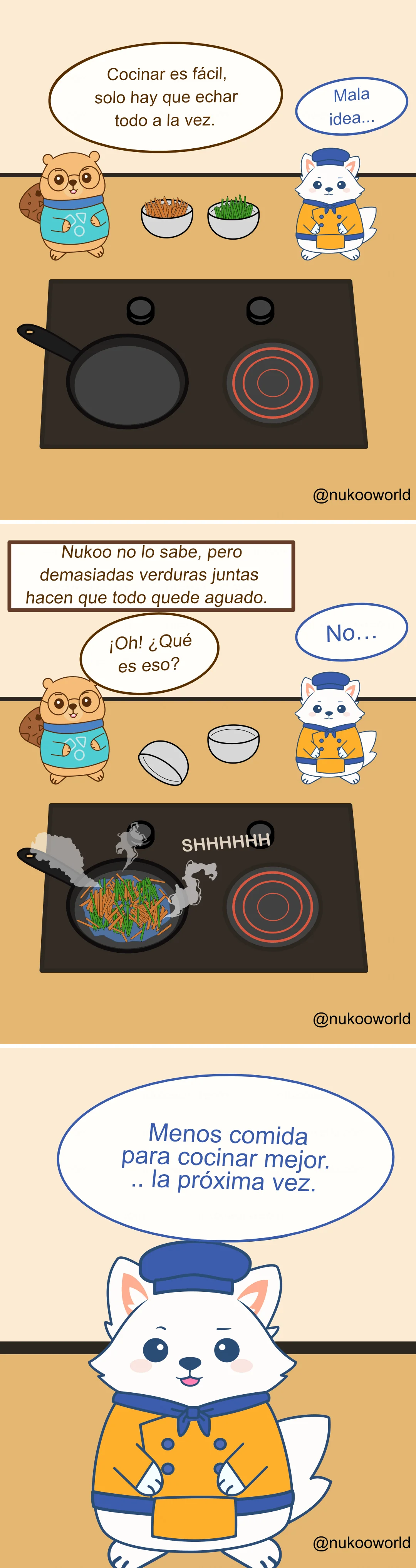 Un cómic educativo y colorido sobre cocina con Nukoo, un pequeño castor con gafas redondas y un suéter verde azulado con iconos de cocina, y Flowkï, un zorro blanco vestido de chef con gorro azul y chaqueta naranja. Están junto a una cocina con una sartén.
Viñeta 1: Nukoo está frente a la cocina con dos cuencos de verduras, uno con tiras finas de zanahoria y otro con verduras verdes. Dice «Cocinar es fácil, solo hay que echarlo todo a la vez». Flowkï responde preocupado «Mala idea…».
Viñeta 2: Un texto dice «Nukoo no lo sabe, pero demasiadas verduras juntas hacen que todo quede blando». Nukoo mira curioso y dice «¡OH! ¿Qué es eso?» mientras los cuencos se inclinan hacia la sartén. Flowkï reacciona nervioso «No…».
Viñeta 3: Todas las verduras están ahora en la sartén al mismo tiempo. Sale vapor mientras se cocinan juntas haciendo un fuerte sonido «SHHHHH». Las verduras se ven húmedas y muy juntas, lo que indica que se están cociendo al vapor en lugar de saltearse.
Viñeta 4: Flowkï aparece cerca del lector y explica la lección con un bocadillo que dice «Menos comida para cocinar mejor… la próxima vez». Ilustración de o-okun.