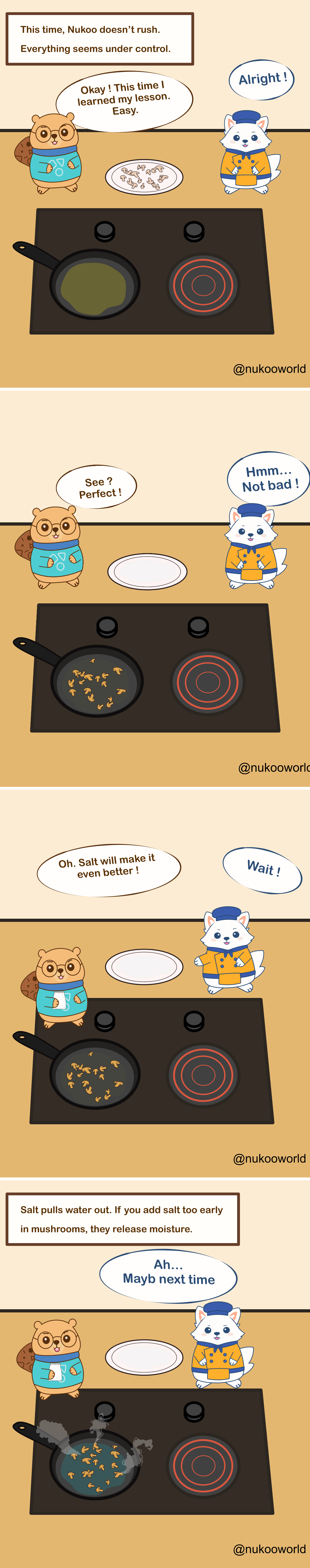 A four-panel educational cooking comic featuring two characters: Nukoo, a small beaver wearing glasses and a teal sweater, and Flowkï, a white fox dressed like a chef in an orange jacket and blue hat. They stand beside a stovetop with a frying pan.
Panel 1: A caption reads « This time, Nukoo doesn’t rush. Everything seems under control. » Raw chopped mushrooms sit on a plate. Nukoo says he learned his lesson and will cook them easily. Flowkï responds « Alright! »
Panel 2: The mushrooms are now in the pan cooking. The plate is empty. Nukoo proudly says « See? Perfect! » Flowkï replies « Hmm… Not bad! »
Panel 3: Nukoo grabs a salt shaker and says « Oh. Salt will make it even better! » Flowkï quickly reacts with « Wait! »
Panel 4: A caption explains the cooking tip: « Salt pulls water out. If you add salt too early in mushrooms, they release moisture. » The pan now contains watery mushrooms steaming in liquid. Flowkï says « Ah… Maybe next time. »
The comic illustrates a common kitchen technique: when sautéing mushrooms, adding salt too early draws out water and prevents proper browning.