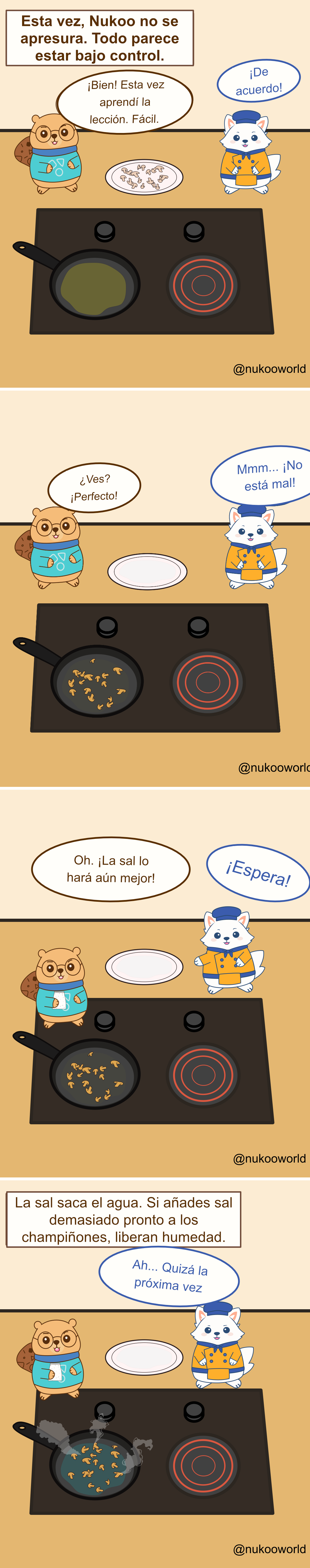 Un cómic educativo de cocina en cuatro viñetas con Nukoo, un pequeño castor con gafas y suéter verde azulado, y Flowkï, un zorro blanco vestido de chef con chaqueta naranja y gorro azul, junto a una cocina con una sartén.
Viñeta 1: Un texto dice «Esta vez Nukoo no tiene prisa. Todo parece bajo control». Hay champiñones cortados crudos en un plato. Nukoo dice que ha aprendido la lección y que los cocinará fácilmente. Flowkï responde «¡Muy bien!».
Viñeta 2: Los champiñones están ahora en la sartén cocinándose. El plato está vacío. Nukoo dice orgulloso «¿Ves? ¡Perfecto!» y Flowkï responde «Hmm… ¡Nada mal!».
Viñeta 3: Nukoo coge un salero y dice «Oh. ¡La sal lo hará aún mejor!» Flowkï reacciona rápidamente «¡Espera!».
Viñeta 4: Un texto explica el consejo de cocina: «La sal extrae el agua. Si se añade demasiado pronto a los champiñones, liberan humedad». La sartén ahora tiene champiñones con líquido y vapor. Flowkï dice «Ah… Quizá la próxima vez».