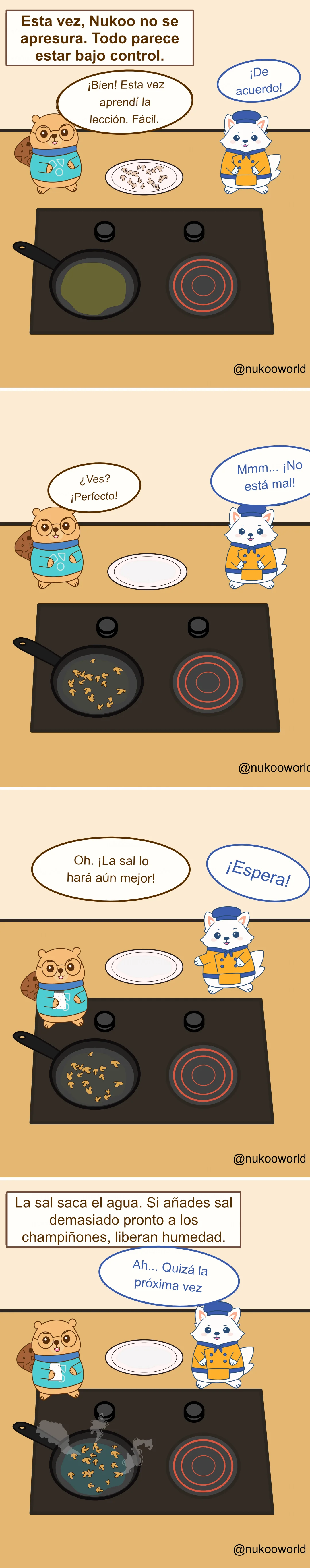 Un cómic educativo de cocina en cuatro viñetas con Nukoo, un pequeño castor con gafas y suéter verde azulado, y Flowkï, un zorro blanco vestido de chef con chaqueta naranja y gorro azul, junto a una cocina con una sartén.
Viñeta 1: Un texto dice «Esta vez Nukoo no tiene prisa. Todo parece bajo control». Hay champiñones cortados crudos en un plato. Nukoo dice que ha aprendido la lección y que los cocinará fácilmente. Flowkï responde «¡Muy bien!».
Viñeta 2: Los champiñones están ahora en la sartén cocinándose. El plato está vacío. Nukoo dice orgulloso «¿Ves? ¡Perfecto!» y Flowkï responde «Hmm… ¡Nada mal!».
Viñeta 3: Nukoo coge un salero y dice «Oh. ¡La sal lo hará aún mejor!» Flowkï reacciona rápidamente «¡Espera!».
Viñeta 4: Un texto explica el consejo de cocina: «La sal extrae el agua. Si se añade demasiado pronto a los champiñones, liberan humedad». La sartén ahora tiene champiñones con líquido y vapor. Flowkï dice «Ah… Quizá la próxima vez». Ilustración de o-okun.