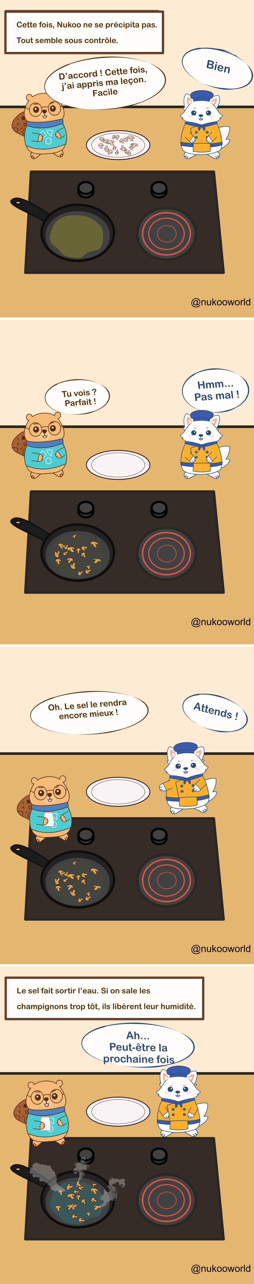 Une bande dessinée éducative en quatre cases sur la cuisine mettant en scène deux personnages : Nukoo, un petit castor portant des lunettes et un pull bleu sarcelle, et Flowkï, un renard blanc habillé en chef avec une veste orange et un chapeau bleu. Ils se tiennent près d’une cuisinière avec une poêle.
Case 1 : Une légende indique « Cette fois, Nukoo ne se précipite pas. Tout semble sous contrôle. » Des champignons crus coupés sont posés sur une assiette. Nukoo dit qu’il a retenu la leçon et qu’il va les cuire facilement. Flowkï répond « D’accord ! »
Case 2 : Les champignons sont maintenant dans la poêle en train de cuire. L’assiette est vide. Nukoo dit fièrement « Tu vois ? Parfait ! » Flowkï répond « Hmm… Pas mal ! »
Case 3 : Nukoo prend une salière et dit « Oh. Un peu de sel rendra ça encore meilleur ! » Flowkï réagit rapidement « Attends ! »
Case 4 : Une légende explique l’astuce de cuisine : « Le sel fait sortir l’eau. Si on ajoute le sel trop tôt aux champignons, ils libèrent leur humidité. » La poêle contient maintenant des champignons baignés dans un liquide et produisant de la vapeur. Flowkï dit « Ah… Peut-être la prochaine fois. »
La bande dessinée illustre une technique de cuisine courante : lorsqu’on fait sauter des champignons, ajouter le sel trop tôt fait sortir l’eau et empêche une bonne coloration.