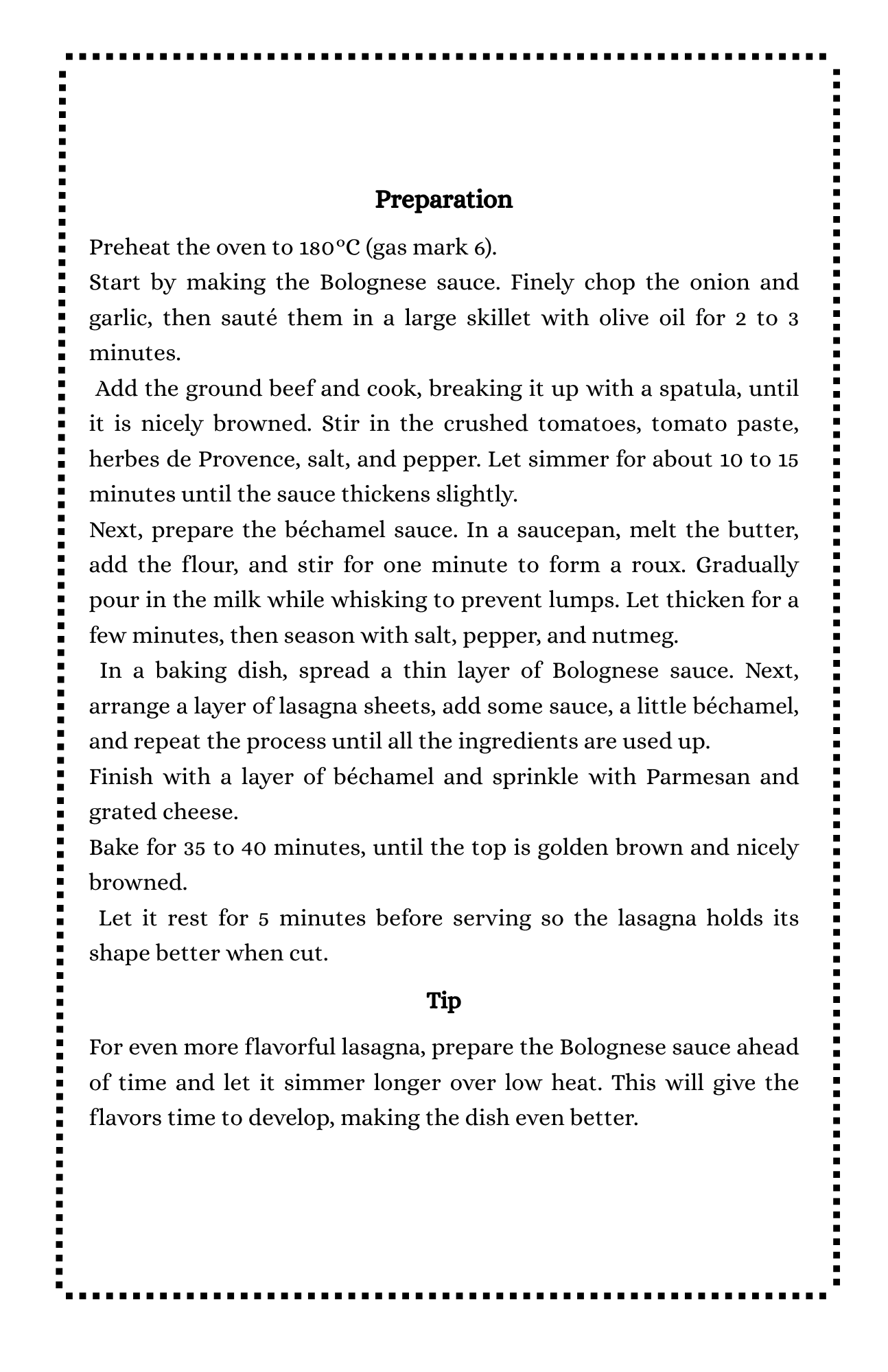 Preparation
Preheat the oven to 180°C (gas mark 6).
Start by making the Bolognese sauce. Finely chop the onion and garlic, then sauté them in a large skillet with olive oil for 2 to 3 minutes.
 Add the ground beef and cook, breaking it up with a spatula, until it is nicely browned. Stir in the crushed tomatoes, tomato paste, herbes de Provence, salt, and pepper. Let simmer for about 10 to 15 minutes until the sauce thickens slightly.
Next, prepare the béchamel sauce. In a saucepan, melt the butter, add the flour, and stir for one minute to form a roux. Gradually pour in the milk while whisking to prevent lumps. Let thicken for a few minutes, then season with salt, pepper, and nutmeg.
 In a baking dish, spread a thin layer of Bolognese sauce. Next, arrange a layer of lasagna sheets, add some sauce, a little béchamel, and repeat the process until all the ingredients are used up.
Finish with a layer of béchamel and sprinkle with Parmesan and grated cheese.
Bake for 35 to 40 minutes, until the top is golden brown and nicely browned.
 Let it rest for 5 minutes before serving so the lasagna holds its shape better when cut.
Tip
For even more flavorful lasagna, prepare the Bolognese sauce ahead of time and let it simmer longer over low heat. This will give the flavors time to develop, making the dish even better.